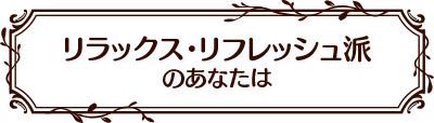 リラックス・リフレッシュ派のあなたは